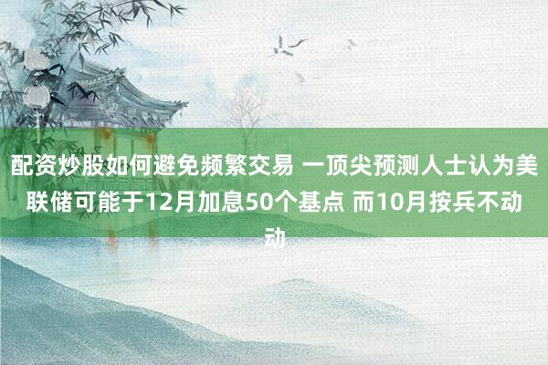 配资炒股如何避免频繁交易 一顶尖预测人士认为美联储可能于12月加息50个基点 而10月按兵不动
