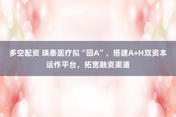 多空配资 瑛泰医疗拟“回A”，搭建A+H双资本运作平台，拓宽融资渠道
