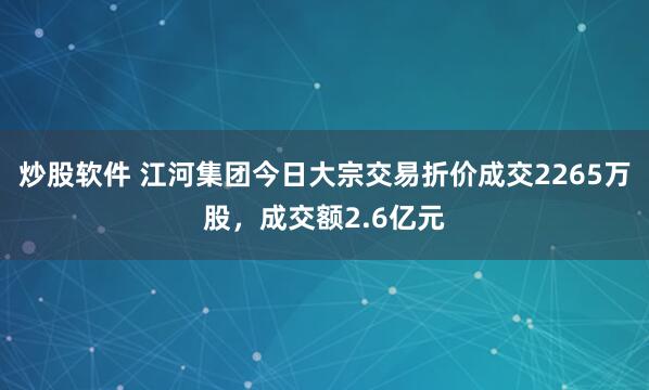 炒股软件 江河集团今日大宗交易折价成交2265万股，成交额2.6亿元