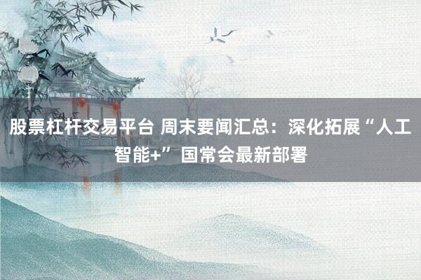 股票杠杆交易平台 周末要闻汇总：深化拓展“人工智能+” 国常会最新部署