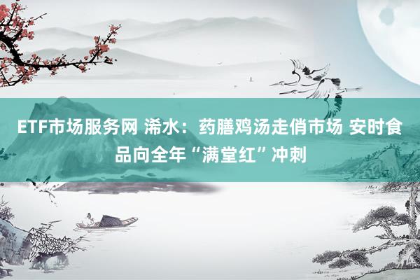 ETF市场服务网 浠水：药膳鸡汤走俏市场 安时食品向全年“满堂红”冲刺