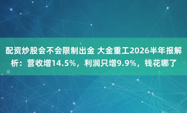配资炒股会不会限制出金 大金重工2026半年报解析：营收增14.5%，利润只增9.9%，钱花哪了