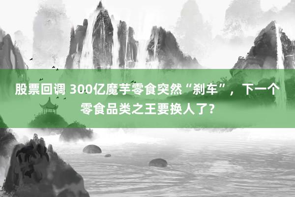 股票回调 300亿魔芋零食突然“刹车”,下一个零食品类之王要换人了?
