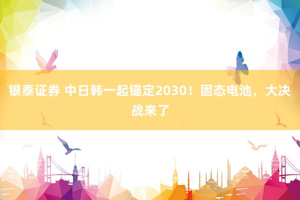 银泰证券 中日韩一起锚定2030！固态电池，大决战来了