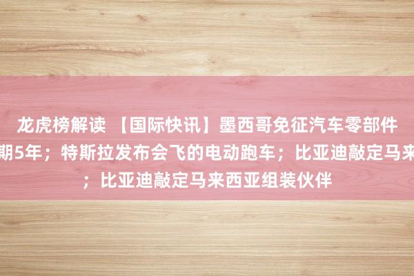 龙虎榜解读 【国际快讯】墨西哥免征汽车零部件进口关税，为期5年；特斯拉发布会飞的电动跑车；比亚迪敲定马来西亚组装伙伴