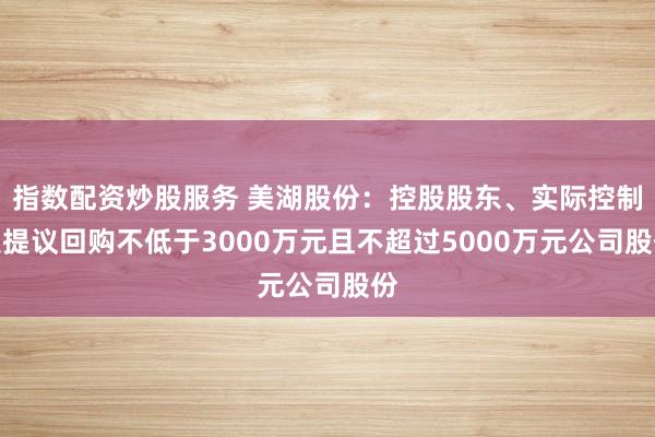 指数配资炒股服务 美湖股份：控股股东、实际控制人提议回购不低于3000万元且不超过5000万元公司股份