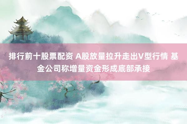 排行前十股票配资 A股放量拉升走出V型行情 基金公司称增量资金形成底部承接