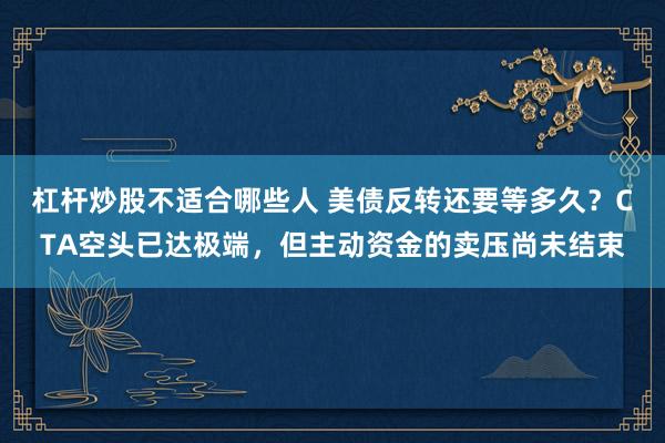 杠杆炒股不适合哪些人 美债反转还要等多久？CTA空头已达极端，但主动资金的卖压尚未结束