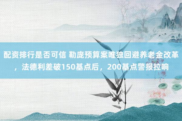配资排行是否可信 勒庞预算案唯独回避养老金改革，法德利差破150基点后，200基点警报拉响