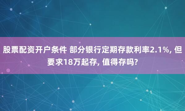 股票配资开户条件 部分银行定期存款利率2.1%, 但要求18万起存, 值得存吗?