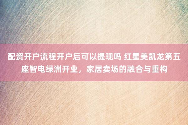 配资开户流程开户后可以提现吗 红星美凯龙第五座智电绿洲开业，家居卖场的融合与重构