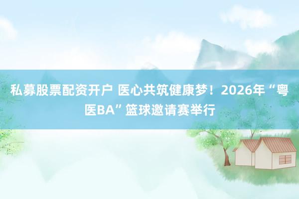 私募股票配资开户 医心共筑健康梦!2026年“粤医BA”篮球邀请赛举行
