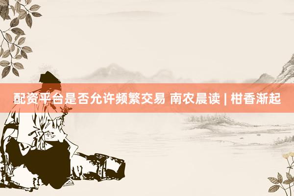 配资平台是否允许频繁交易 南农晨读 | 柑香渐起
