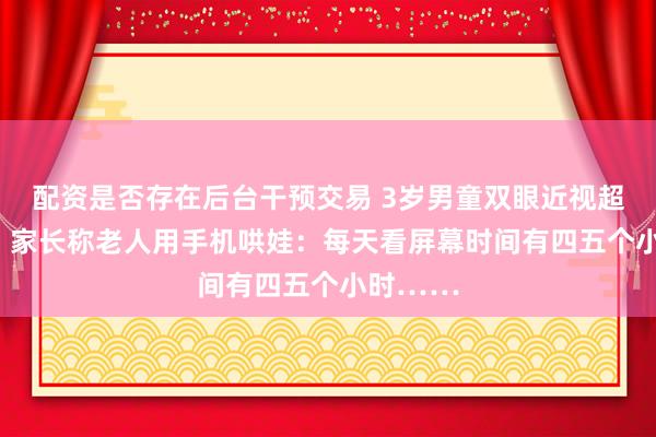 配资是否存在后台干预交易 3岁男童双眼近视超600度，家长称老人用手机哄娃：每天看屏幕时间有四五个小时……