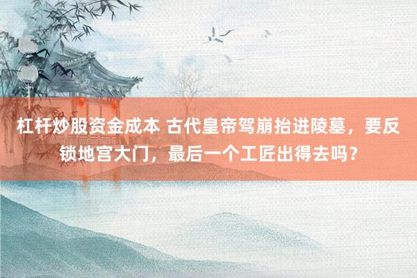 杠杆炒股资金成本 古代皇帝驾崩抬进陵墓,要反锁地宫大门,最后一个工匠出得去吗?